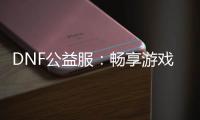DNF公益服：畅享游戏乐趣，无需花费一分钱！