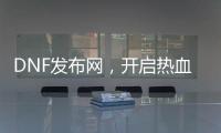 DNF发布网，开启热血冒险新航道
