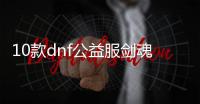 10款dnf公益服剑魂100级装备必备清单